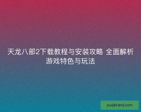 天龙八部2下载教程与安装攻略 全面解析游戏特色与玩法