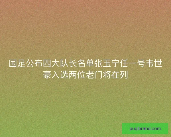 国足公布四大队长名单张玉宁任一号韦世豪入选两位老门将在列