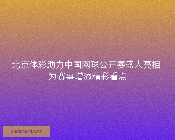 北京体彩助力中国网球公开赛盛大亮相 为赛事增添精彩看点