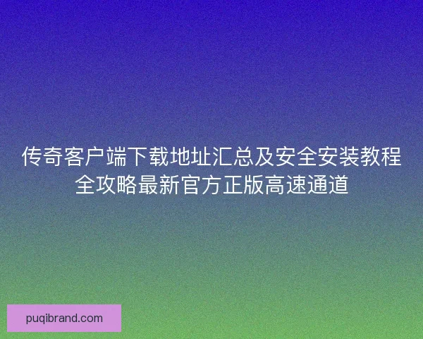 传奇客户端下载地址汇总及安全安装教程全攻略最新官方正版高速通道
